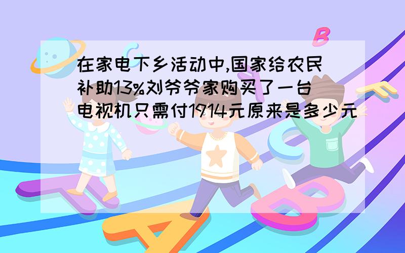 在家电下乡活动中,国家给农民补助13%刘爷爷家购买了一台电视机只需付1914元原来是多少元