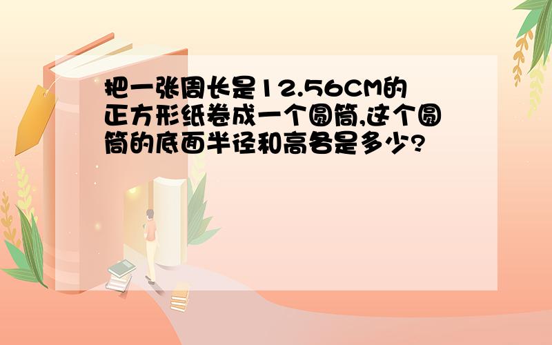 把一张周长是12.56CM的正方形纸卷成一个圆筒,这个圆筒的底面半径和高各是多少?