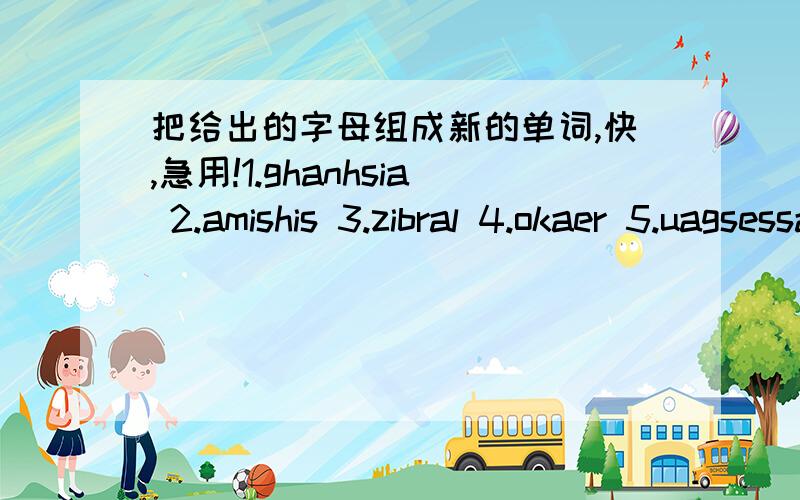 把给出的字母组成新的单词,快,急用!1.ghanhsia 2.amishis 3.zibral 4.okaer 5.uagsessa