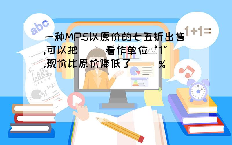 一种MP5以原价的七五折出售,可以把（ ）看作单位“1”,现价比原价降低了（ ）%