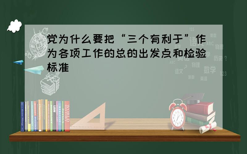 党为什么要把“三个有利于”作为各项工作的总的出发点和检验标准