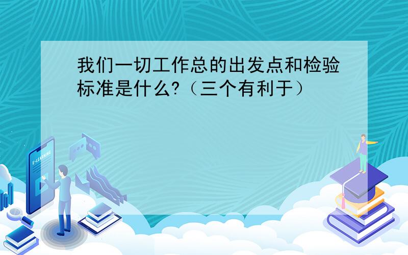 我们一切工作总的出发点和检验标准是什么?（三个有利于）