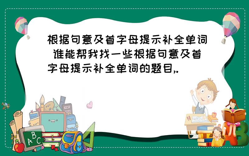 根据句意及首字母提示补全单词 谁能帮我找一些根据句意及首字母提示补全单词的题目,.