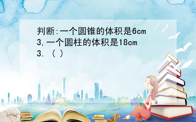 判断:一个圆锥的体积是6cm3,一个圆柱的体积是18cm3. ( )