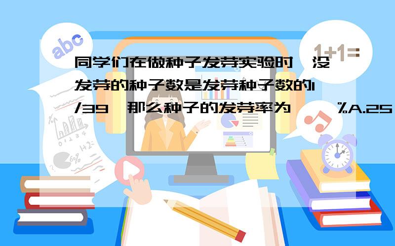 同学们在做种子发芽实验时,没发芽的种子数是发芽种子数的1/39,那么种子的发芽率为【 】%A.25 B.20 C.30