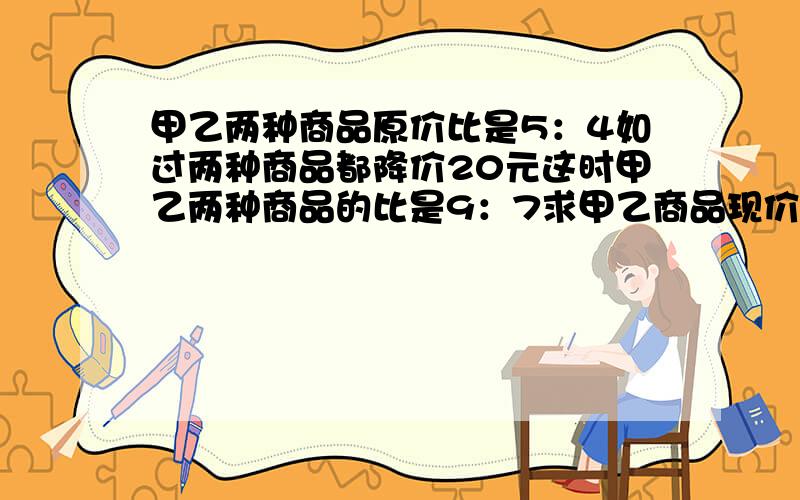 甲乙两种商品原价比是5：4如过两种商品都降价20元这时甲乙两种商品的比是9：7求甲乙商品现价快