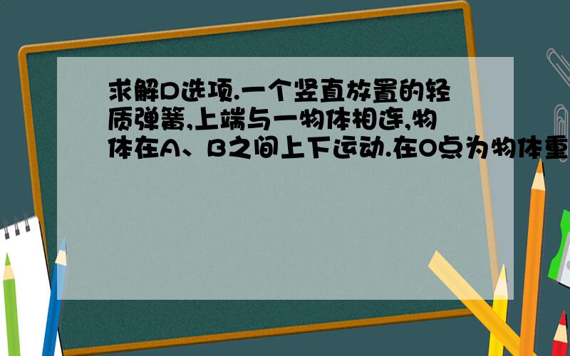 求解D选项.一个竖直放置的轻质弹簧,上端与一物体相连,物体在A、B之间上下运动.在O点为物体重力与弹簧弹力大小相等的位置,A点为弹簧处于原长时上端的位置.物体由C点运动到D点（C、D两点