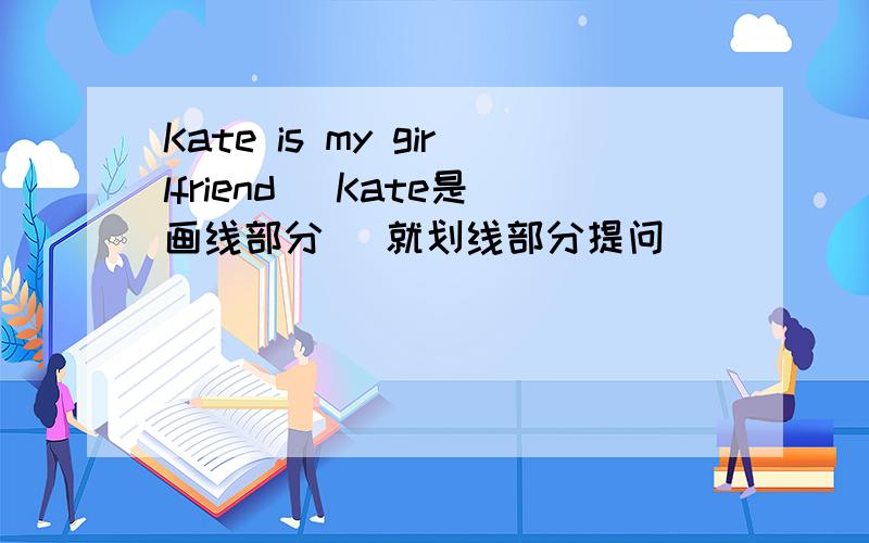 Kate is my girlfriend (Kate是画线部分） 就划线部分提问