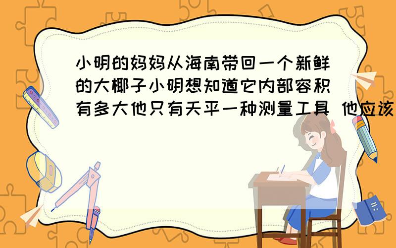 小明的妈妈从海南带回一个新鲜的大椰子小明想知道它内部容积有多大他只有天平一种测量工具 他应该如何做