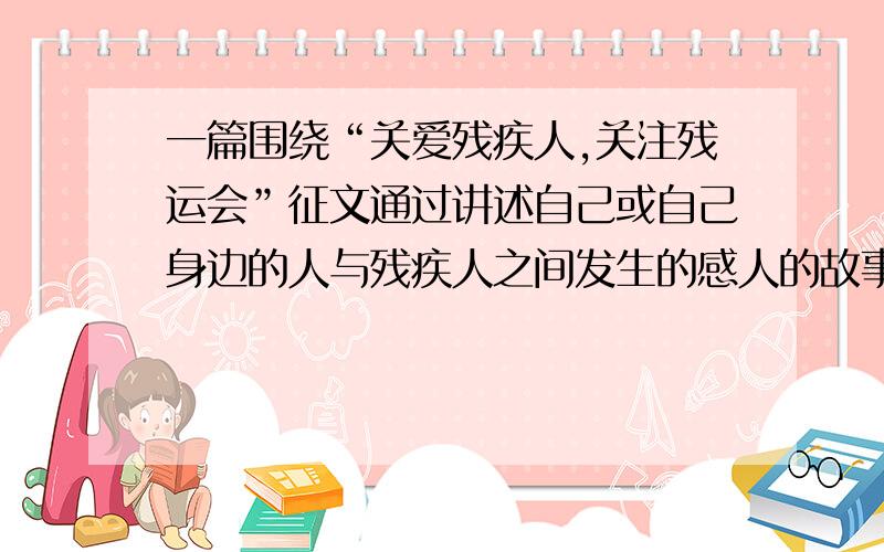 一篇围绕“关爱残疾人,关注残运会”征文通过讲述自己或自己身边的人与残疾人之间发生的感人的故事,反映残疾人与健全的人一样有沐浴阳关、追求梦想的自由与渴望,体现人道主义精神和