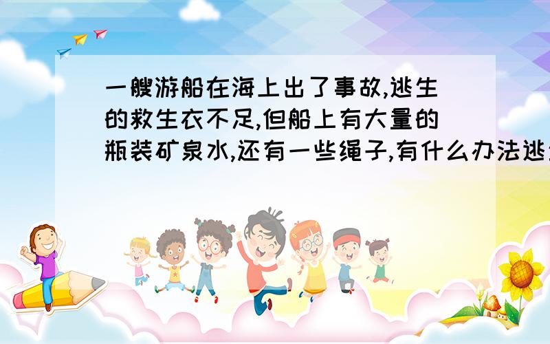 一艘游船在海上出了事故,逃生的救生衣不足,但船上有大量的瓶装矿泉水,还有一些绳子,有什么办法逃生?有几种?