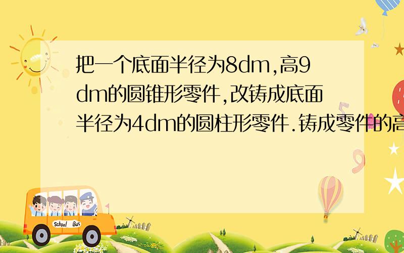 把一个底面半径为8dm,高9dm的圆锥形零件,改铸成底面半径为4dm的圆柱形零件.铸成零件的高是多少分米?