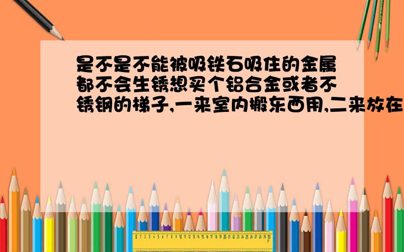 是不是不能被吸铁石吸住的金属都不会生锈想买个铝合金或者不锈钢的梯子,一来室内搬东西用,二来放在花园里权当花架,又怕会生锈!所以想买的时候用吸铁石试了再买!呵呵