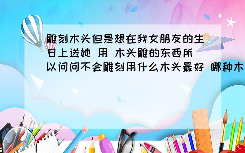 雕刻木头但是想在我女朋友的生日上送她 用 木头雕的东西所以问问不会雕刻用什么木头最好 哪种木头最好雕 适合我这种类型还有木头 去哪里买 雕刻刀 也是比如 什么店面