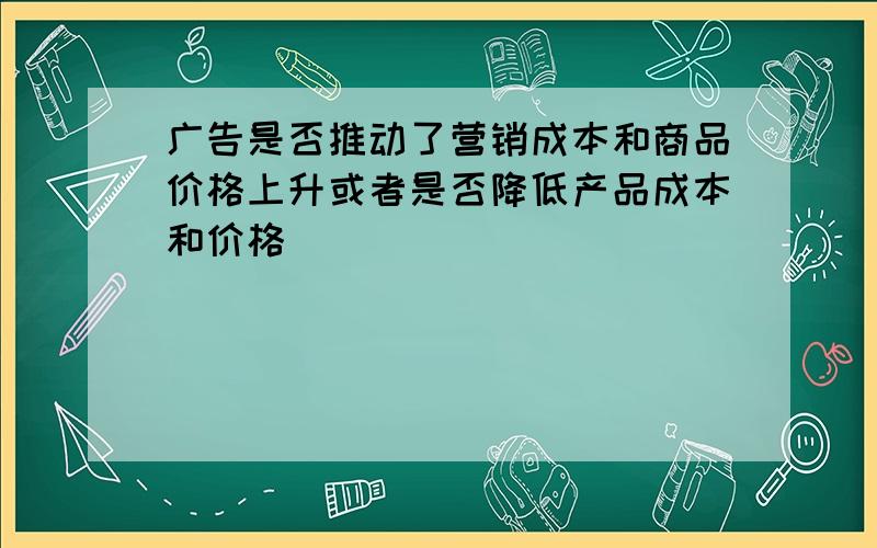 广告是否推动了营销成本和商品价格上升或者是否降低产品成本和价格