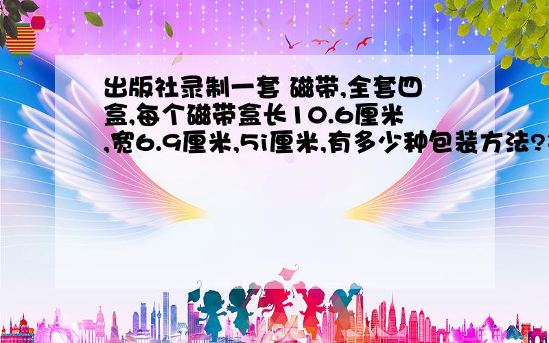 出版社录制一套 磁带,全套四盒,每个磁带盒长10.6厘米,宽6.9厘米,5i厘米,有多少种包装方法?每种方法至少要用多少包装纸?