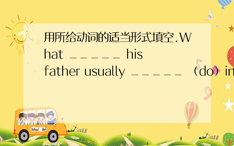 用所给动词的适当形式填空.What _____ his father usually _____ （do）in the eventhing?Forty plus fifty ______ (be) ninety._____ your sister ______ (study) in this school two years ago?_____ you ______ (see) a film this morning?Where _____