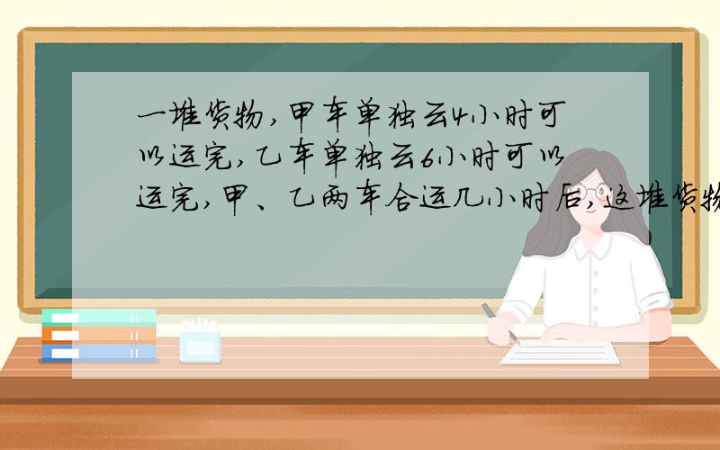 一堆货物,甲车单独云4小时可以运完,乙车单独云6小时可以运完,甲、乙两车合运几小时后,这堆货物还剩3／