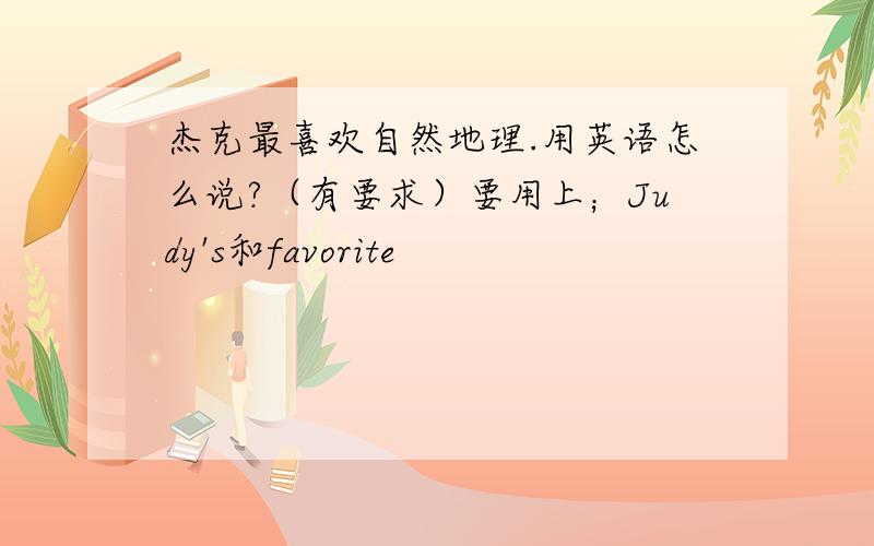 杰克最喜欢自然地理.用英语怎么说?（有要求）要用上；Judy's和favorite