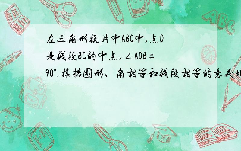 在三角形纸片中ABC中,点D是线段BC的中点,∠ADB=90°.根据图形、角相等和线段相等的意义填空：因为∠ADC和∠ADB互补,而∠ADB=90°,所以∠ADC=180°－90°=90°,所以∠ADB ∠ADC.因为点D是线段BC的中点,所