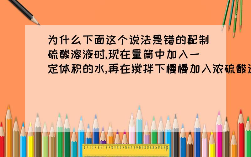 为什么下面这个说法是错的配制硫酸溶液时,现在量筒中加入一定体积的水,再在搅拌下慢慢加入浓硫酸这句话我怎么觉的没错啊要原因