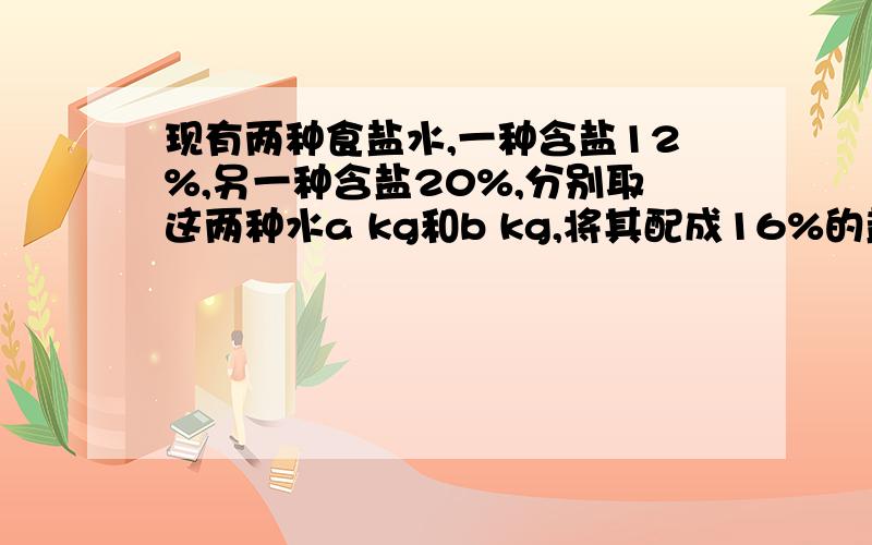 现有两种食盐水,一种含盐12%,另一种含盐20%,分别取这两种水a kg和b kg,将其配成16%的盐水100kg,则a=?b=?