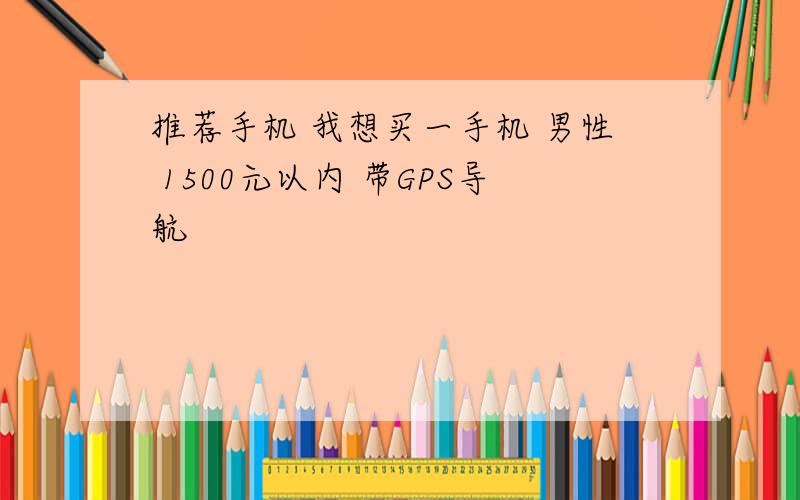 推荐手机 我想买一手机 男性 1500元以内 带GPS导航