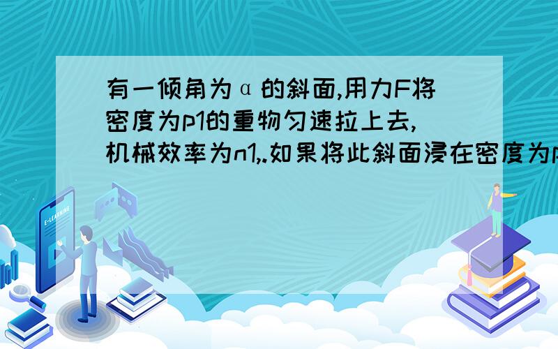 有一倾角为α的斜面,用力F将密度为p1的重物匀速拉上去,机械效率为n1,.如果将此斜面浸在密度为p0（p1>p0）的水中,将同一重物再匀速拉上斜面,机械效率为n2.那么（ ）A、n1>n2 B、n1