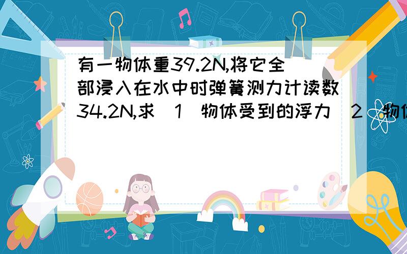 有一物体重39.2N,将它全部浸入在水中时弹簧测力计读数34.2N,求（1）物体受到的浮力（2）物体的体积（3）