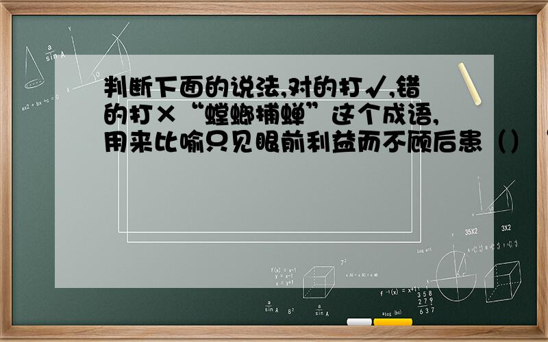 判断下面的说法,对的打√,错的打×“螳螂捕蝉”这个成语,用来比喻只见眼前利益而不顾后患（）“他白色来”与“他来白色”这两句话意思完全相同（）“这是白色老区人民的骄傲哇!”这