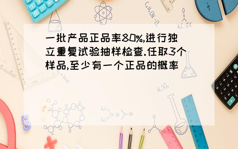 一批产品正品率80%,进行独立重复试验抽样检查.任取3个样品,至少有一个正品的概率