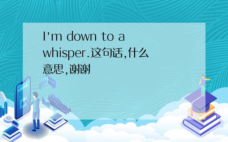 I'm down to a whisper.这句话,什么意思,谢谢