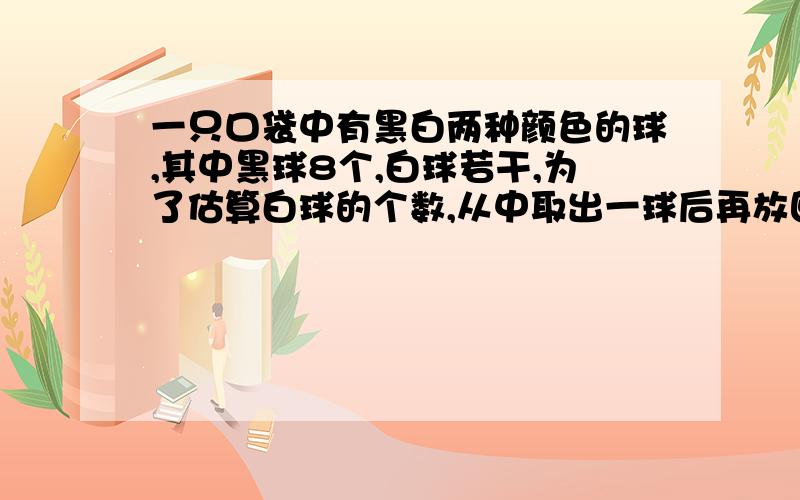 一只口袋中有黑白两种颜色的球,其中黑球8个,白球若干,为了估算白球的个数,从中取出一球后再放回共取了200次 其中51次摸到黑球 袋中白球有 个