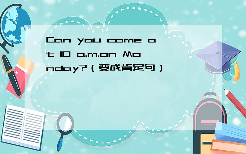 Can you come at 10 a.m.on Monday?（变成肯定句）
