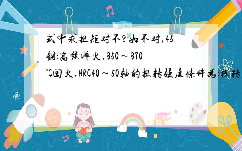 式中求扭矩对不?如不对,45钢：高频淬火,350～370°C回火,HRC40～50轴的扭转强度条件为：扭转切应力=轴所受的扭矩/轴的抗扭截面系数轴所受的扭矩=扭转切应力*轴的抗扭截面系数:扭转切应力,单