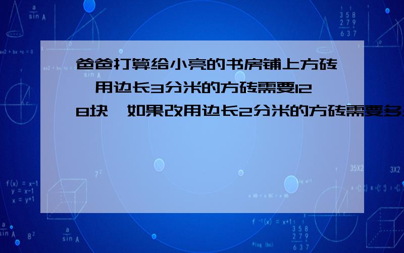 爸爸打算给小亮的书房铺上方砖,用边长3分米的方砖需要128块,如果改用边长2分米的方砖需要多少块?小亮的书房有多少平方米?