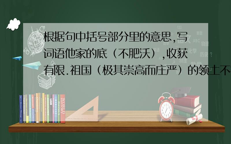 根据句中括号部分里的意思,写词语他家的底（不肥沃）,收获有限.祖国（极其崇高而庄严）的领土不容侵犯.