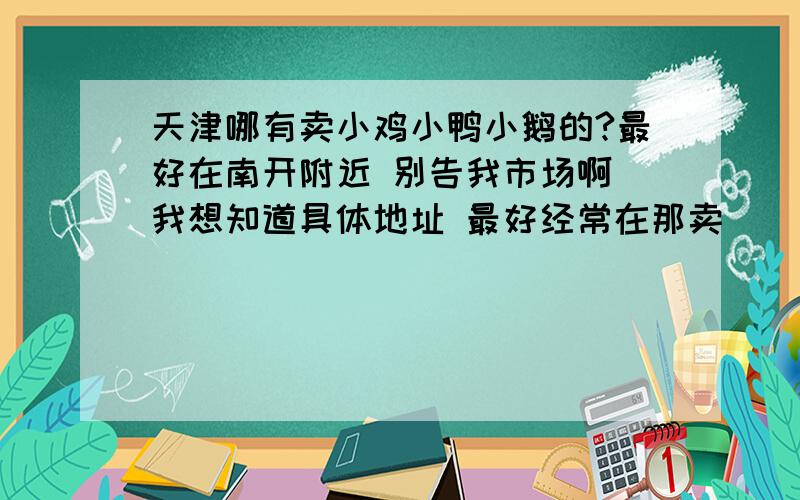 天津哪有卖小鸡小鸭小鹅的?最好在南开附近 别告我市场啊 我想知道具体地址 最好经常在那卖