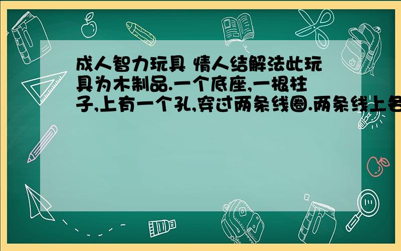 成人智力玩具 情人结解法此玩具为木制品.一个底座,一根柱子,上有一个孔,穿过两条线圈.两条线上各有一个圈.怎样绕让两个圈在同一个线圈内两个圈的在两条不同的线圈内,其实这两条线圈