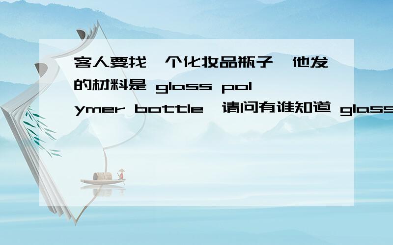 客人要找一个化妆品瓶子,他发的材料是 glass polymer bottle,请问有谁知道 glass polymer是什么材料?看起来像玻璃瓶,很透明,也像PET,..