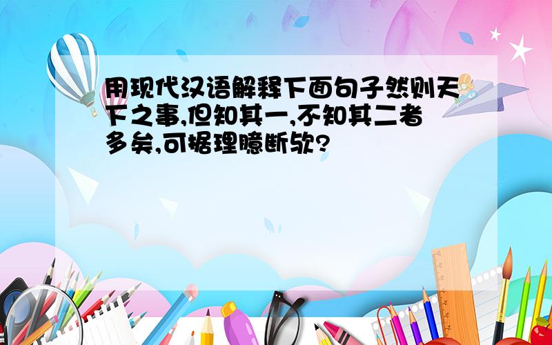 用现代汉语解释下面句子然则天下之事,但知其一,不知其二者多矣,可据理臆断欤?