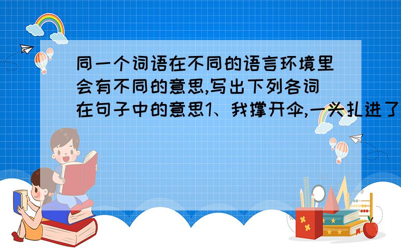 同一个词语在不同的语言环境里会有不同的意思,写出下列各词在句子中的意思1、我撑开伞,一头扎进了雨帘.（ ）扎 2、解放军叔叔在山脚下扎营.（ ）3、一根针扎破了她的手指.（ ）1、一进