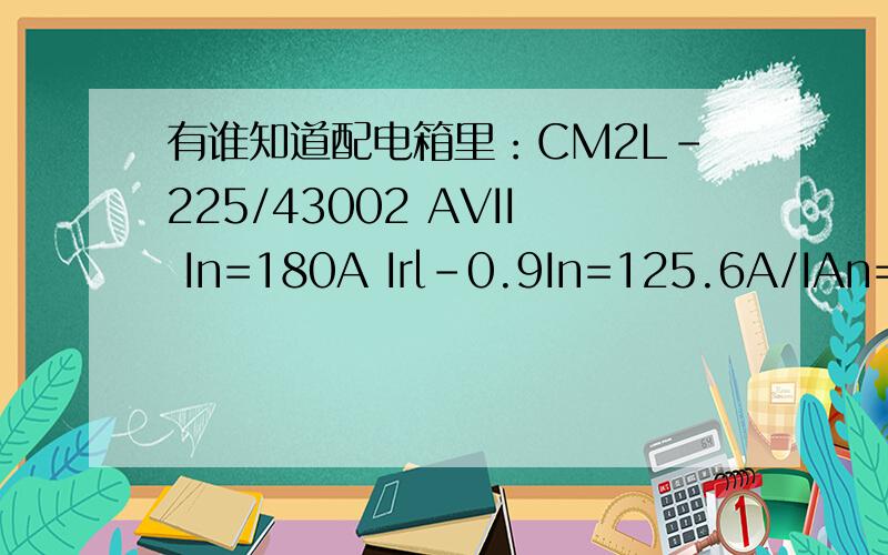 有谁知道配电箱里：CM2L-225/43002 AVII In=180A Irl-0.9In=125.6A/IAn=300mA