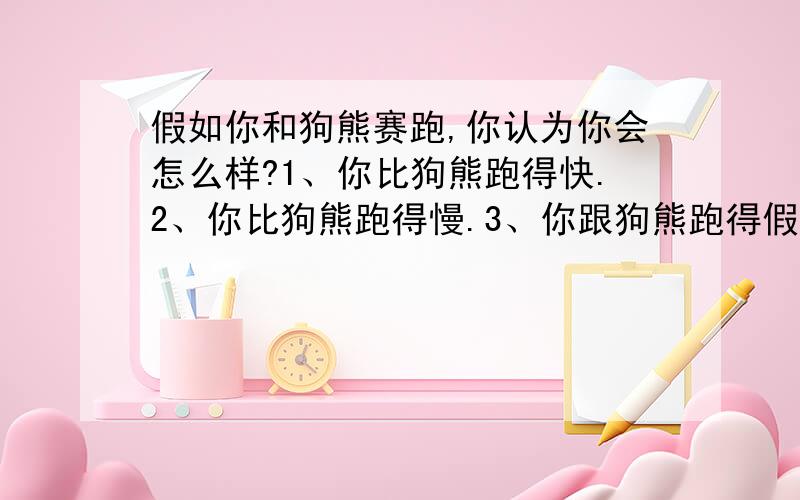 假如你和狗熊赛跑,你认为你会怎么样?1、你比狗熊跑得快.2、你比狗熊跑得慢.3、你跟狗熊跑得假如你和狗熊赛跑,你认为你会怎么样?1、你比狗熊跑得快.2、你比狗熊跑得慢.3、你跟狗熊跑得