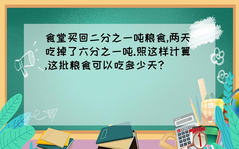 食堂买回二分之一吨粮食,两天吃掉了六分之一吨.照这样计算,这批粮食可以吃多少天?