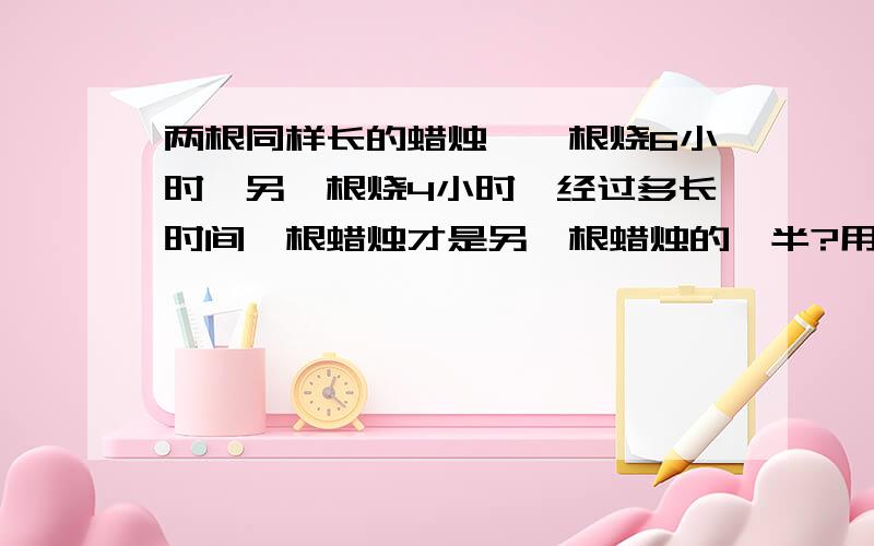 两根同样长的蜡烛,一根烧6小时,另一根烧4小时,经过多长时间一根蜡烛才是另一根蜡烛的一半?用小学的算式好妈，