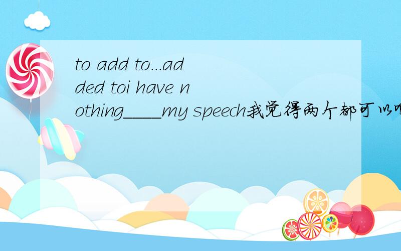 to add to...added toi have nothing____my speech我觉得两个都可以啊