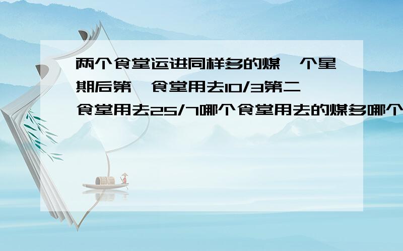 两个食堂运进同样多的煤一个星期后第一食堂用去10/3第二食堂用去25/7哪个食堂用去的煤多哪个食堂下的煤多