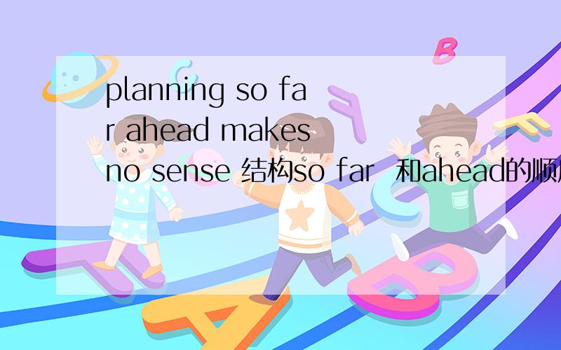 planning so far ahead makes no sense 结构so far  和ahead的顺序 为什么要这样写 .问题很白 ,可是真的不明白..谢谢!