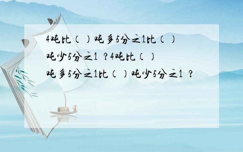 4吨比（）吨多5分之1比（）吨少5分之1  ?4吨比（）吨多5分之1比（）吨少5分之1  ?